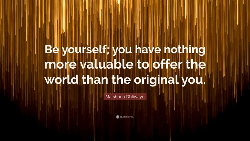 Matshona Dhliwayo Quote: “Be yourself; you have nothing more valuable to offer the world than the original you.”