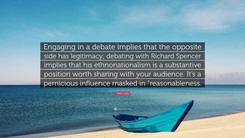 Talia Lavin Quote: “Engaging in a debate implies that the opposite side has legitimacy; debating with Richard Spencer implies that his ethnonationalism is a substantive position worth sharing with your audience. It’s a pernicious influence masked in “reasonableness.”