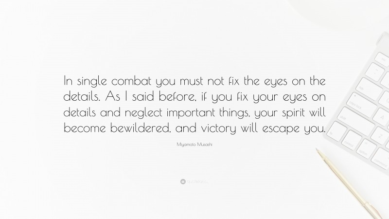 Miyamoto Musashi Quote: “In single combat you must not fix the eyes on the details. As I said before, if you fix your eyes on details and neglect important things, your spirit will become bewildered, and victory will escape you.”