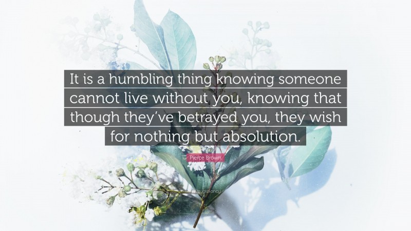 Pierce Brown Quote: “It is a humbling thing knowing someone cannot live without you, knowing that though they’ve betrayed you, they wish for nothing but absolution.”