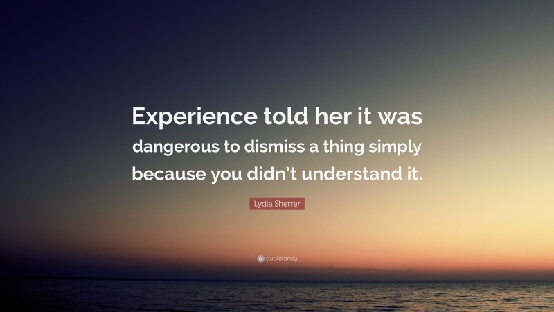 Lydia Sherrer Quote: “Experience told her it was dangerous to dismiss a thing simply because you didn’t understand it.”