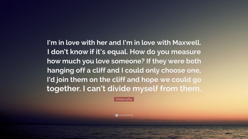 Amelia LeFay Quote: “I’m in love with her and I’m in love with Maxwell. I don’t know if it’s equal. How do you measure how much you love someone? If they were both hanging off a cliff and I could only choose one, I’d join them on the cliff and hope we could go together. I can’t divide myself from them.”