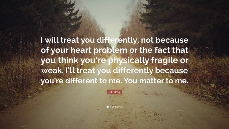 J.L. Berg Quote: “I will treat you differently, not because of your heart problem or the fact that you think you’re physically fragile or weak. I’ll treat you differently because you’re different to me. You matter to me.”