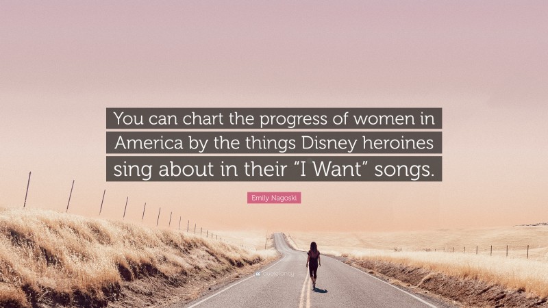 Emily Nagoski Quote: “You can chart the progress of women in America by the things Disney heroines sing about in their “I Want” songs.”
