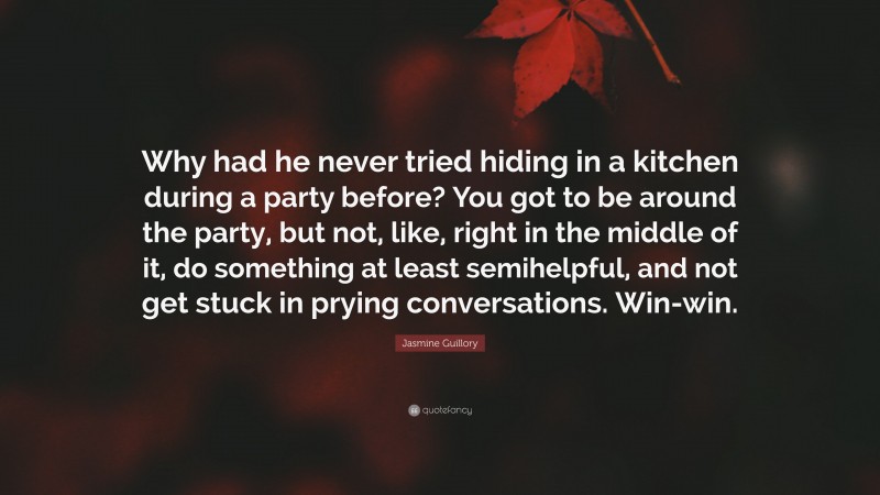 Jasmine Guillory Quote: “Why had he never tried hiding in a kitchen during a party before? You got to be around the party, but not, like, right in the middle of it, do something at least semihelpful, and not get stuck in prying conversations. Win-win.”