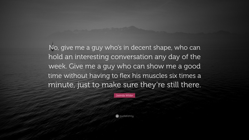 Jasinda Wilder Quote: “No, give me a guy who’s in decent shape, who can hold an interesting conversation any day of the week. Give me a guy who can show me a good time without having to flex his muscles six times a minute, just to make sure they’re still there.”