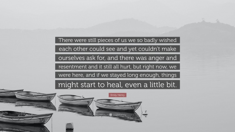 Emily Henry Quote: “There were still pieces of us we so badly wished each other could see and yet couldn’t make ourselves ask for, and there was anger and resentment and it still all hurt, but right now, we were here, and if we stayed long enough, things might start to heal, even a little bit.”