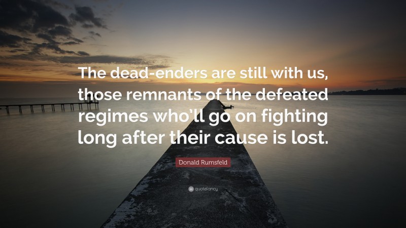 Donald Rumsfeld Quote: “The dead-enders are still with us, those remnants of the defeated regimes who’ll go on fighting long after their cause is lost.”