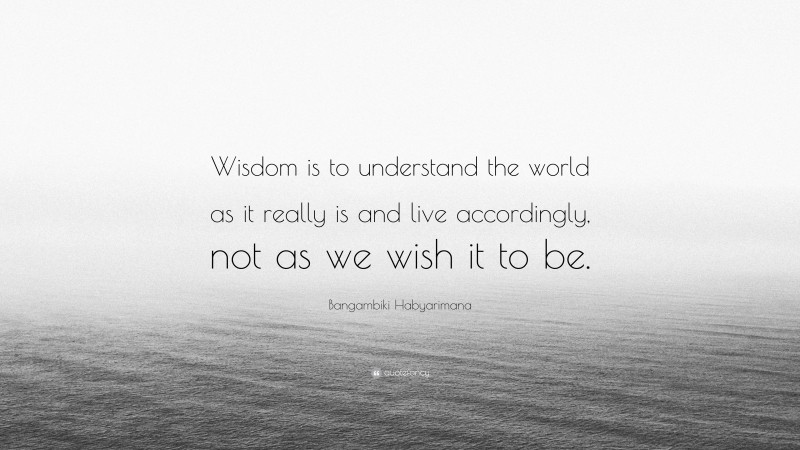 Bangambiki Habyarimana Quote: “Wisdom is to understand the world as it really is and live accordingly, not as we wish it to be.”