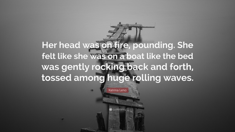 Katrina Leno Quote: “Her head was on fire, pounding. She felt like she was on a boat like the bed was gently rocking back and forth, tossed among huge rolling waves.”