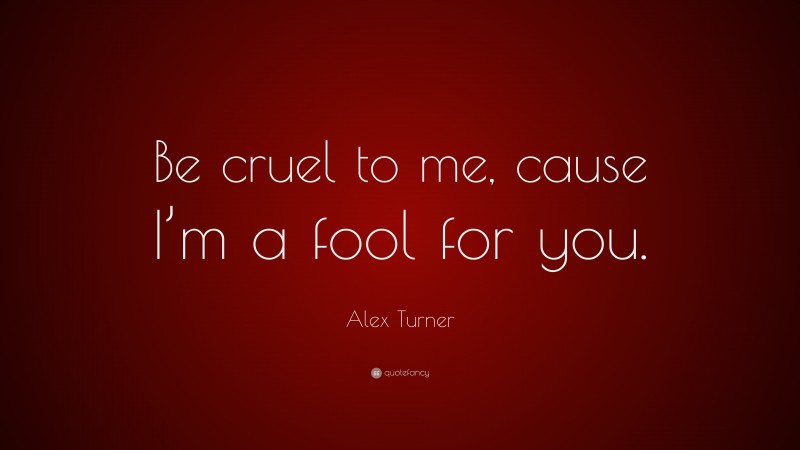 Alex Turner Quote: “Be cruel to me, cause I’m a fool for you.”