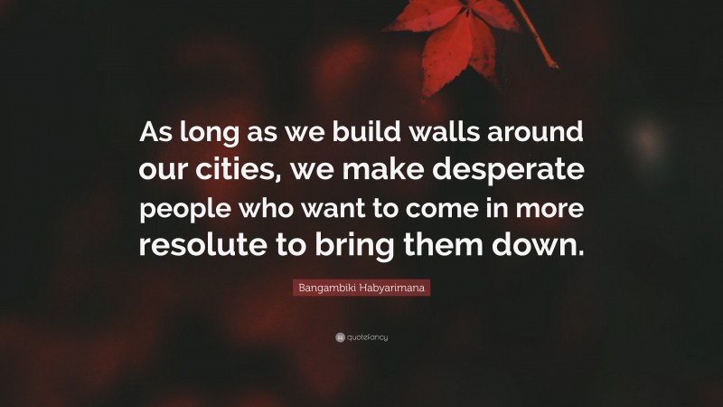 Bangambiki Habyarimana Quote: “As long as we build walls around our cities, we make desperate people who want to come in more resolute to bring them down.”