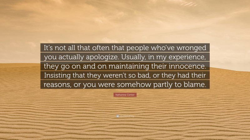 Katherine Center Quote: “It’s not all that often that people who’ve wronged you actually apologize. Usually, in my experience, they go on and on maintaining their innocence. Insisting that they weren’t so bad, or they had their reasons, or you were somehow partly to blame.”