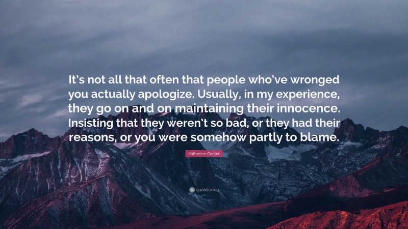 Katherine Center Quote: “It’s not all that often that people who’ve wronged you actually apologize. Usually, in my experience, they go on and on maintaining their innocence. Insisting that they weren’t so bad, or they had their reasons, or you were somehow partly to blame.”