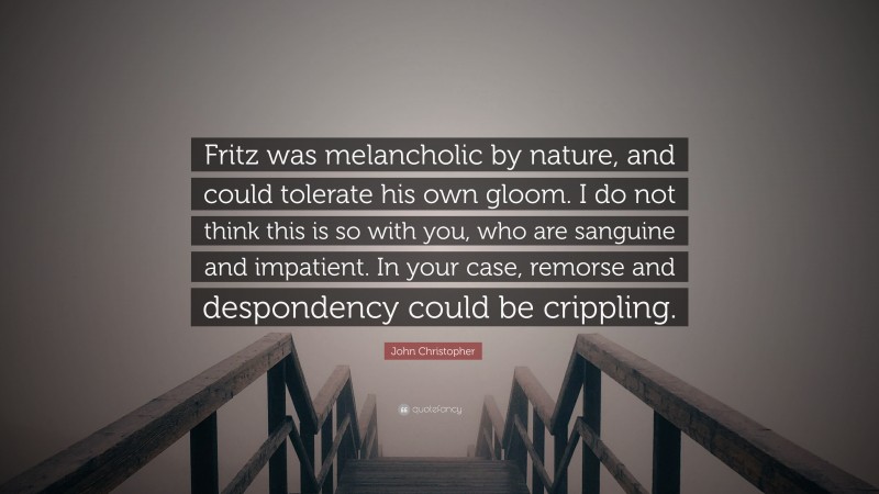 John Christopher Quote: “Fritz was melancholic by nature, and could tolerate his own gloom. I do not think this is so with you, who are sanguine and impatient. In your case, remorse and despondency could be crippling.”