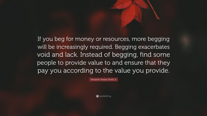 Hendrith Vanlon Smith Jr Quote: “If you beg for money or resources, more begging will be increasingly required. Begging exacerbates void and lack. Instead of begging, find some people to provide value to and ensure that they pay you according to the value you provide.”