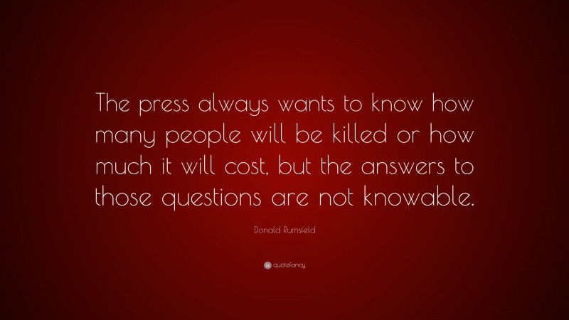 Donald Rumsfeld Quote: “The press always wants to know how many people will be killed or how much it will cost, but the answers to those questions are not knowable.”