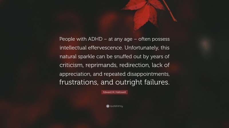 Edward M. Hallowell Quote: “People with ADHD – at any age – often possess intellectual effervescence. Unfortunately, this natural sparkle can be snuffed out by years of criticism, reprimands, redirection, lack of appreciation, and repeated disappointments, frustrations, and outright failures.”
