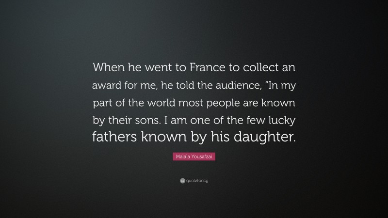 Malala Yousafzai Quote: “When he went to France to collect an award for me, he told the audience, “In my part of the world most people are known by their sons. I am one of the few lucky fathers known by his daughter.”