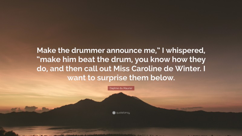Daphne du Maurier Quote: “Make the drummer announce me,” I whispered, “make him beat the drum, you know how they do, and then call out Miss Caroline de Winter. I want to surprise them below.”