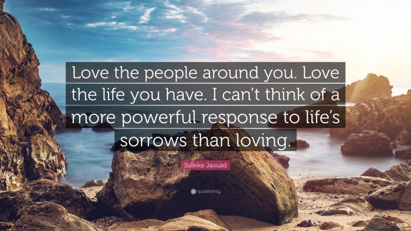 Suleika Jaouad Quote: “Love the people around you. Love the life you have. I can’t think of a more powerful response to life’s sorrows than loving.”