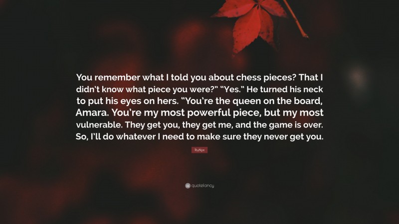 RuNyx Quote: “You remember what I told you about chess pieces? That I didn’t know what piece you were?” “Yes.” He turned his neck to put his eyes on hers. “You’re the queen on the board, Amara. You’re my most powerful piece, but my most vulnerable. They get you, they get me, and the game is over. So, I’ll do whatever I need to make sure they never get you.”