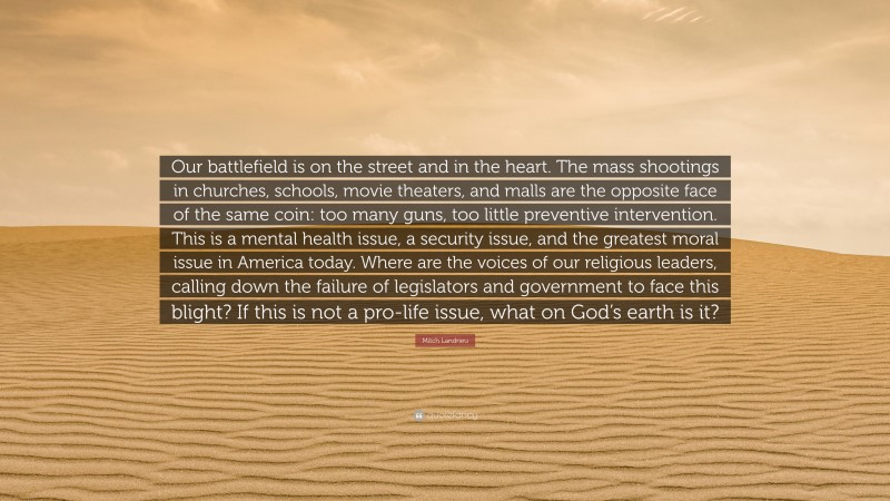 Mitch Landrieu Quote: “Our battlefield is on the street and in the heart. The mass shootings in churches, schools, movie theaters, and malls are the opposite face of the same coin: too many guns, too little preventive intervention. This is a mental health issue, a security issue, and the greatest moral issue in America today. Where are the voices of our religious leaders, calling down the failure of legislators and government to face this blight? If this is not a pro-life issue, what on God’s earth is it?”