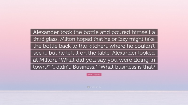 Mark Dawson Quote: “Alexander took the bottle and poured himself a third glass. Milton hoped that he or Izzy might take the bottle back to the kitchen, where he couldn’t see it, but he left it on the table. Alexander looked at Milton. “What did you say you were doing in town?” “I didn’t. Business.” “What business is that?”