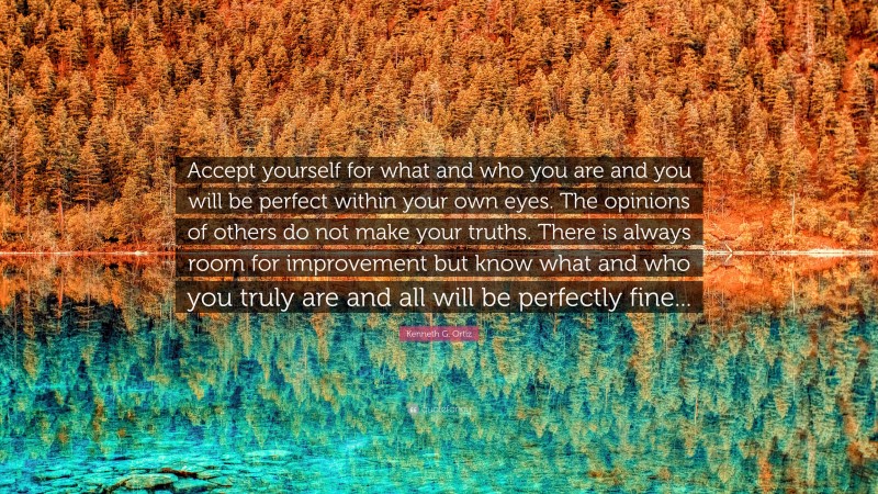 Kenneth G. Ortiz Quote: “Accept yourself for what and who you are and you will be perfect within your own eyes. The opinions of others do not make your truths. There is always room for improvement but know what and who you truly are and all will be perfectly fine...”