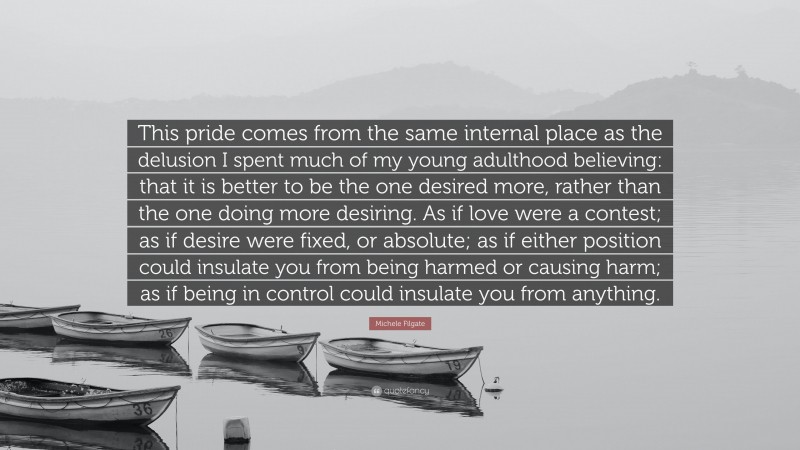 Michele Filgate Quote: “This pride comes from the same internal place as the delusion I spent much of my young adulthood believing: that it is better to be the one desired more, rather than the one doing more desiring. As if love were a contest; as if desire were fixed, or absolute; as if either position could insulate you from being harmed or causing harm; as if being in control could insulate you from anything.”