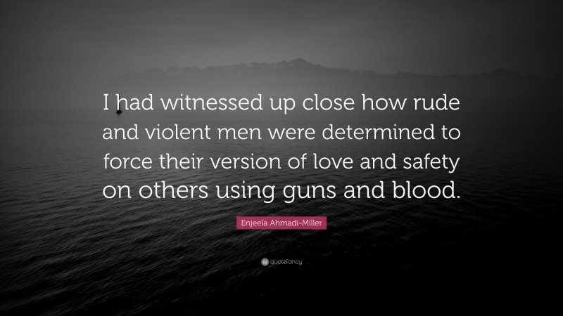 Enjeela Ahmadi-Miller Quote: “I had witnessed up close how rude and violent men were determined to force their version of love and safety on others using guns and blood.”
