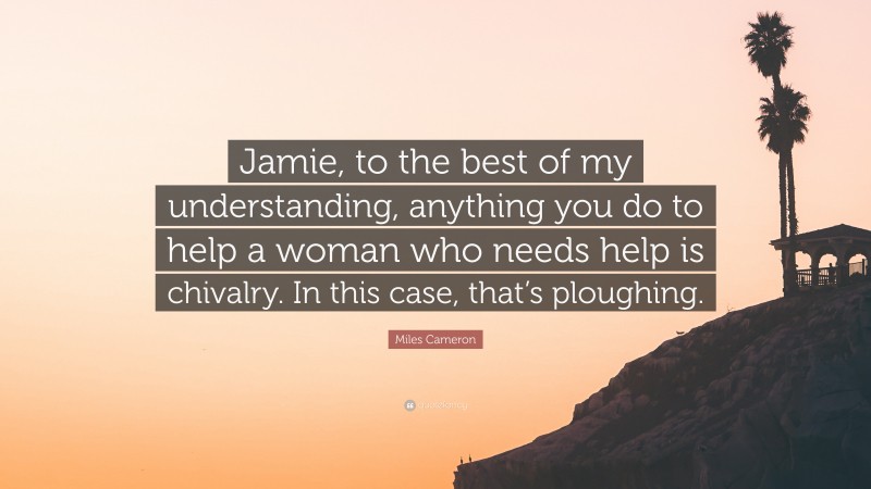 Miles Cameron Quote: “Jamie, to the best of my understanding, anything you do to help a woman who needs help is chivalry. In this case, that’s ploughing.”