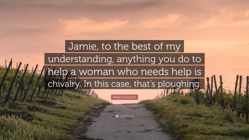 Miles Cameron Quote: “Jamie, to the best of my understanding, anything you do to help a woman who needs help is chivalry. In this case, that’s ploughing.”