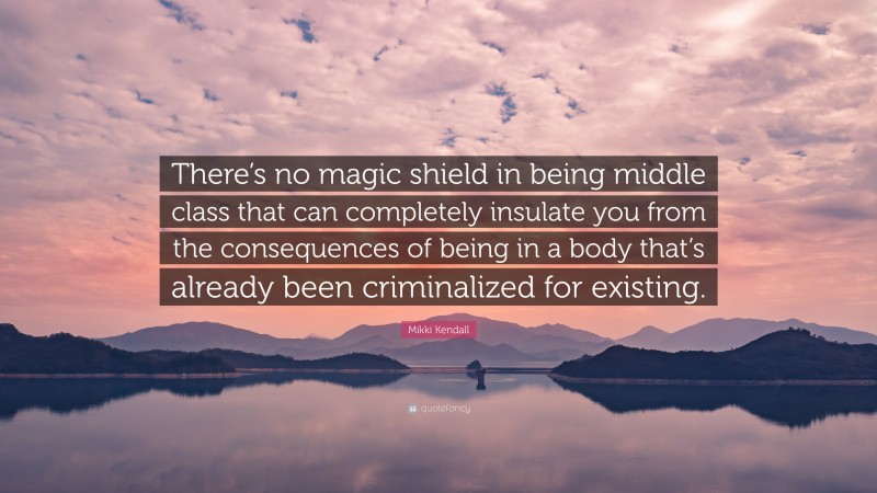 Mikki Kendall Quote: “There’s no magic shield in being middle class that can completely insulate you from the consequences of being in a body that’s already been criminalized for existing.”