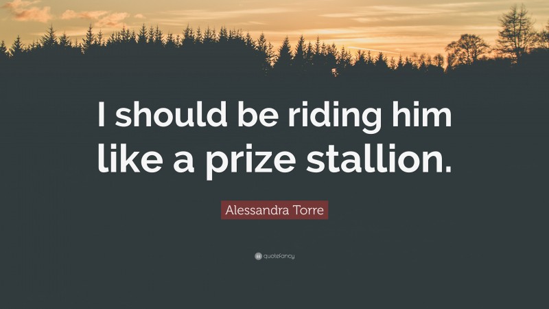Alessandra Torre Quote: “I should be riding him like a prize stallion.”