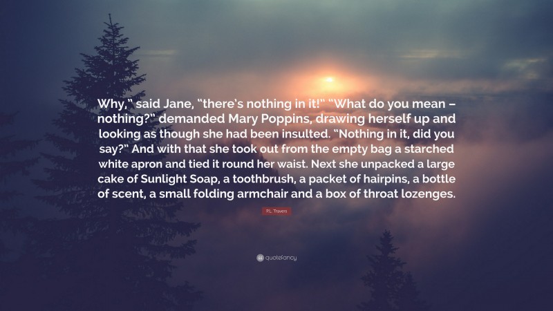 P.L. Travers Quote: “Why,” said Jane, “there’s nothing in it!” “What do you mean – nothing?” demanded Mary Poppins, drawing herself up and looking as though she had been insulted. “Nothing in it, did you say?” And with that she took out from the empty bag a starched white apron and tied it round her waist. Next she unpacked a large cake of Sunlight Soap, a toothbrush, a packet of hairpins, a bottle of scent, a small folding armchair and a box of throat lozenges.”