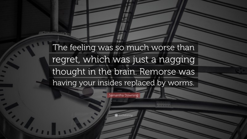 Samantha Downing Quote: “The feeling was so much worse than regret, which was just a nagging thought in the brain. Remorse was having your insides replaced by worms.”