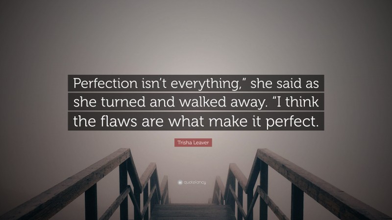 Trisha Leaver Quote: “Perfection isn’t everything,” she said as she turned and walked away. “I think the flaws are what make it perfect.”