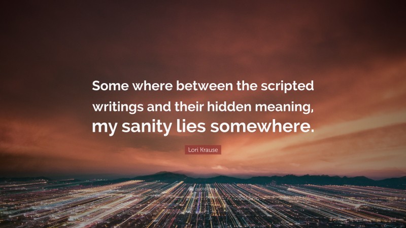 Lori Krause Quote: “Some where between the scripted writings and their hidden meaning, my sanity lies somewhere.”