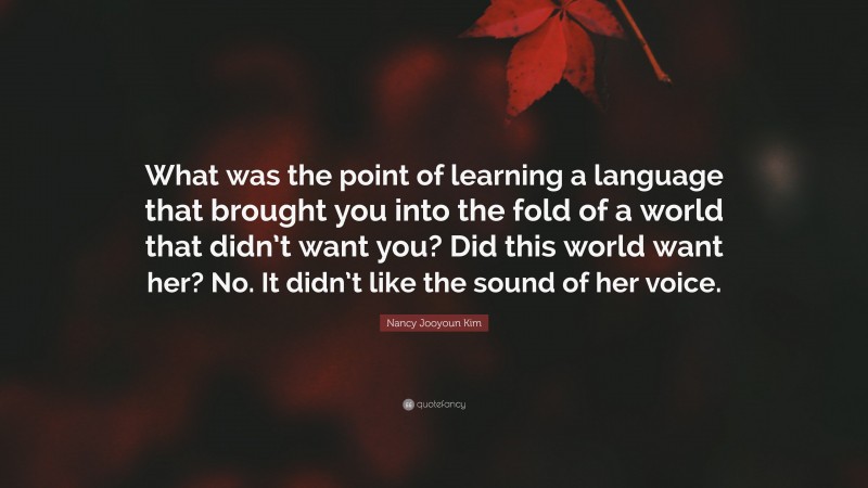 Nancy Jooyoun Kim Quote: “What was the point of learning a language that brought you into the fold of a world that didn’t want you? Did this world want her? No. It didn’t like the sound of her voice.”