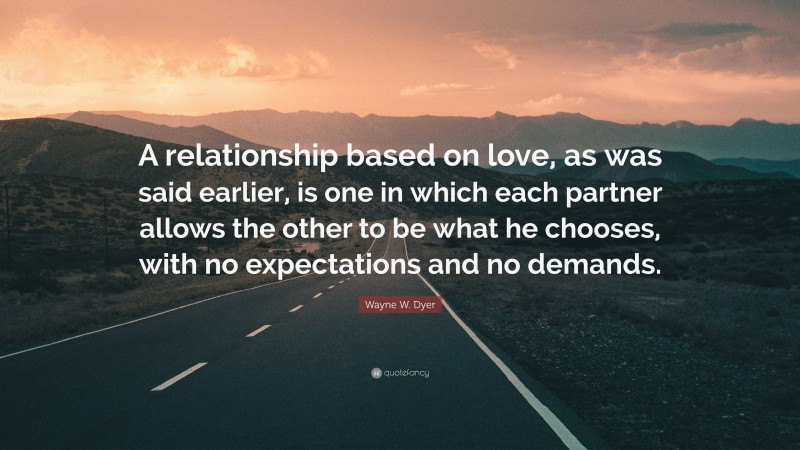Wayne W. Dyer Quote: “A relationship based on love, as was said earlier, is one in which each partner allows the other to be what he chooses, with no expectations and no demands.”