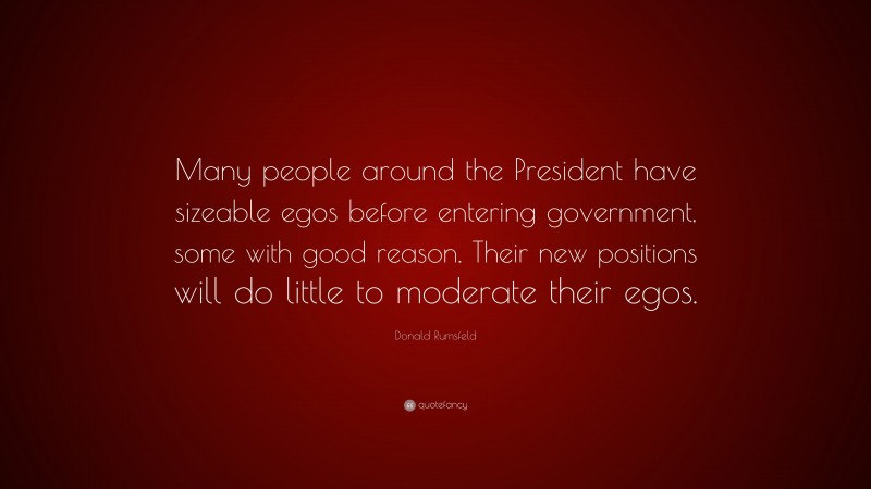 Donald Rumsfeld Quote: “Many people around the President have sizeable egos before entering government, some with good reason. Their new positions will do little to moderate their egos.”