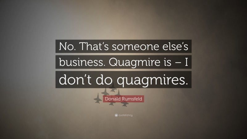 Donald Rumsfeld Quote: “No. That’s someone else’s business. Quagmire is – I don’t do quagmires.”