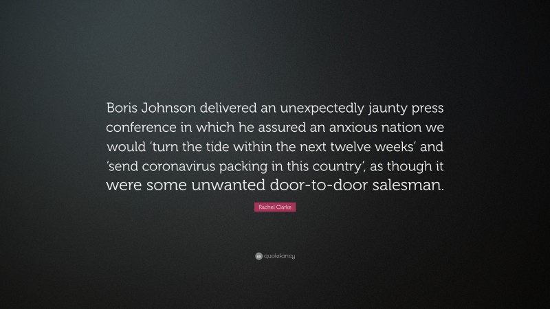 Rachel Clarke Quote: “Boris Johnson delivered an unexpectedly jaunty press conference in which he assured an anxious nation we would ‘turn the tide within the next twelve weeks’ and ‘send coronavirus packing in this country’, as though it were some unwanted door-to-door salesman.”