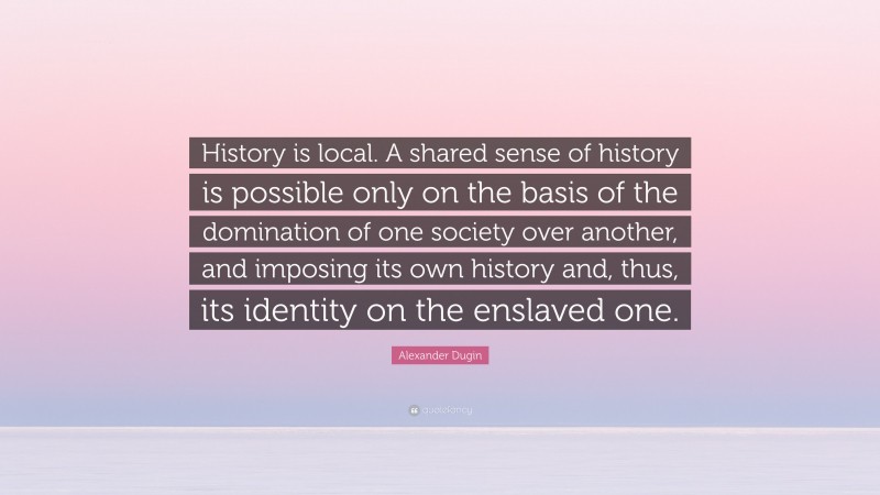 Alexander Dugin Quote: “History is local. A shared sense of history is possible only on the basis of the domination of one society over another, and imposing its own history and, thus, its identity on the enslaved one.”
