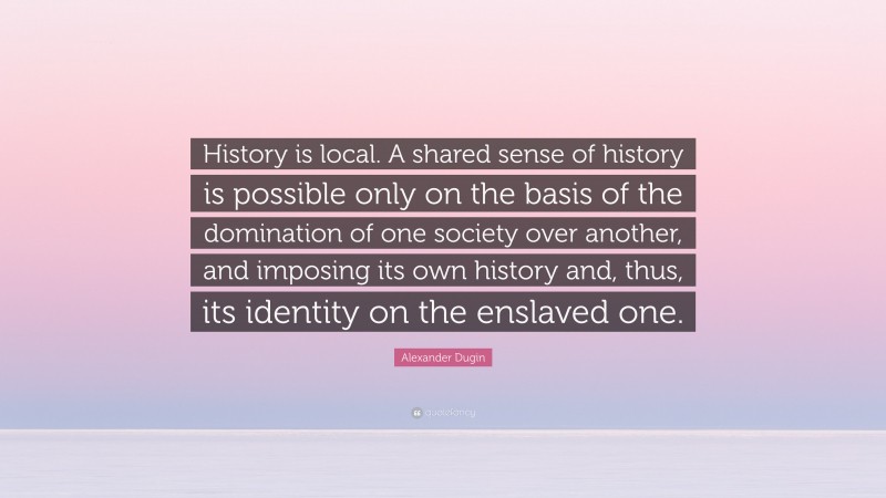 Alexander Dugin Quote: “History is local. A shared sense of history is possible only on the basis of the domination of one society over another, and imposing its own history and, thus, its identity on the enslaved one.”