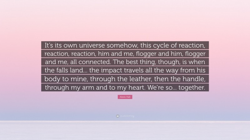 Alexis Hall Quote: “It’s its own universe somehow, this cycle of reaction, reaction, reaction, him and me, flogger and him, flogger and me, all connected. The best thing, though, is when the falls land... the impact travels all the way from his body to mine, through the leather, then the handle, through my arm and to my heart. We’re so... together.”