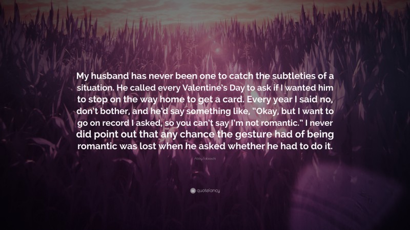 Abby Fabiaschi Quote: “My husband has never been one to catch the subtleties of a situation. He called every Valentine’s Day to ask if I wanted him to stop on the way home to get a card. Every year I said no, don’t bother, and he’d say something like, “Okay, but I want to go on record I asked, so you can’t say I’m not romantic.” I never did point out that any chance the gesture had of being romantic was lost when he asked whether he had to do it.”