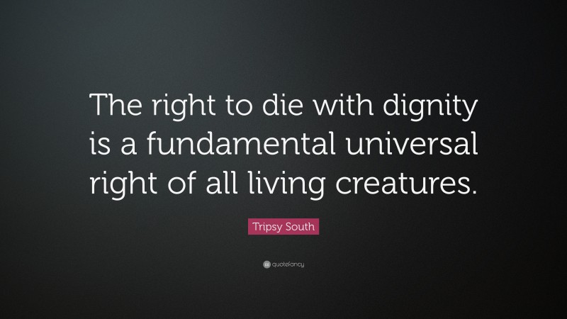 Tripsy South Quote: “The right to die with dignity is a fundamental universal right of all living creatures.”