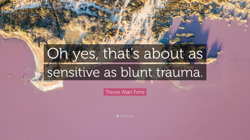 Trevor Alan Foris Quote: “Oh yes, that’s about as sensitive as blunt trauma.”